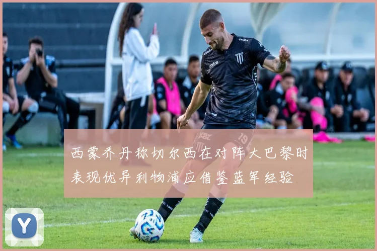 西蒙乔丹称切尔西在对阵大巴黎时表现优异利物浦应借鉴蓝军经验
