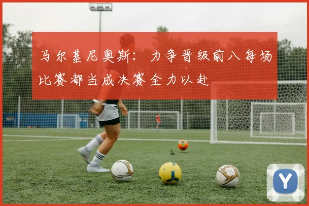 马尔基尼奥斯：力争晋级前八每场比赛都当成决赛全力以赴