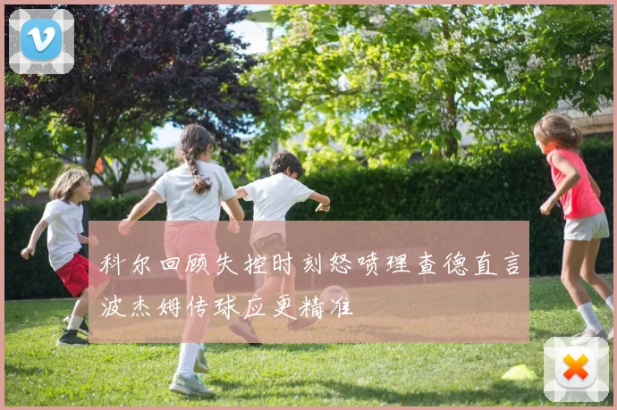 科尔回顾失控时刻怒喷理查德直言波杰姆传球应更精准