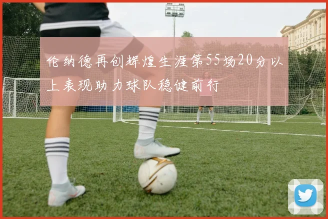 伦纳德再创辉煌生涯第55场20分以上表现助力球队稳健前行