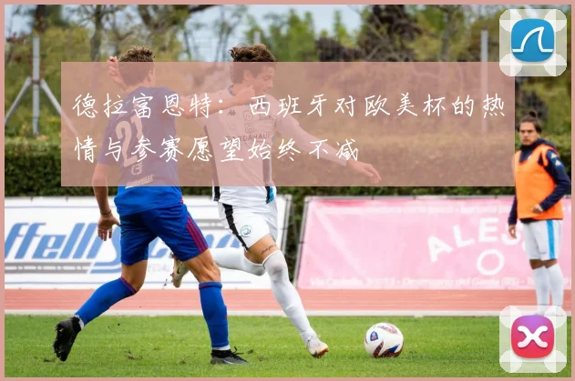 德拉富恩特：西班牙对欧美杯的热情与参赛愿望始终不减