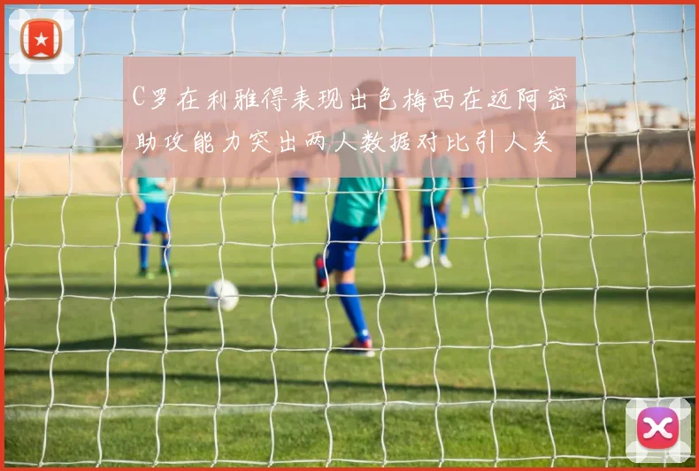 C罗在利雅得表现出色梅西在迈阿密助攻能力突出两人数据对比引人关注
