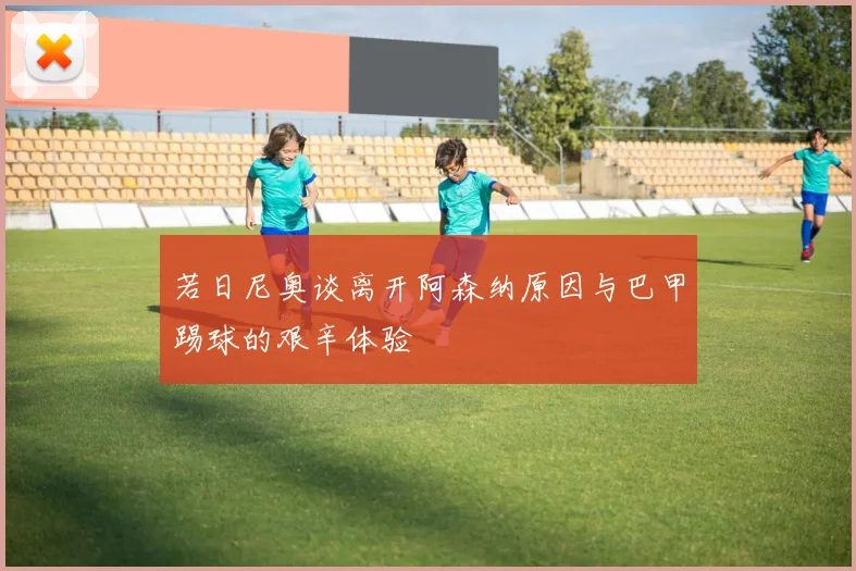 若日尼奥谈离开阿森纳原因与巴甲踢球的艰辛体验