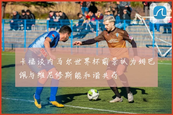 卡福谈内马尔世界杯前景认为姆巴佩与维尼修斯能和谐共存